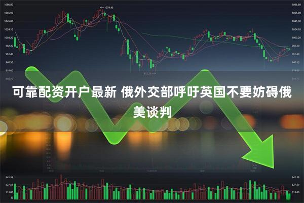 可靠配资开户最新 俄外交部呼吁英国不要妨碍俄美谈判