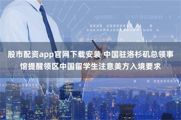 股市配资app官网下载安装 中国驻洛杉矶总领事馆提醒领区中国留学生注意美方入境要求