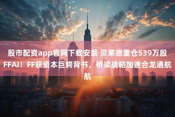 股市配资app官网下载安装 贝莱德重仓539万股FFAI！FF获资本巨鳄背书，桥梁战略加速合龙通航