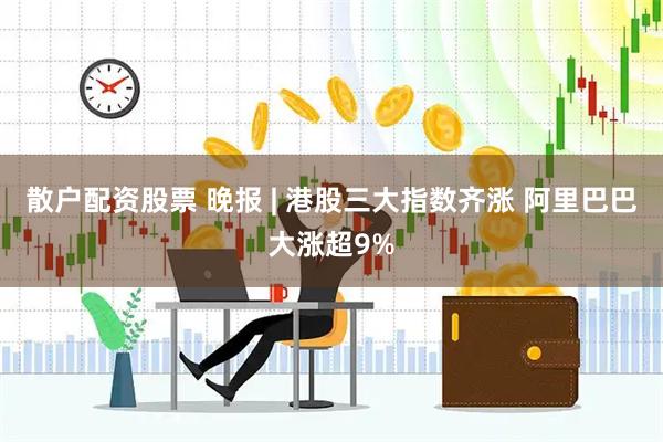 散户配资股票 晚报 | 港股三大指数齐涨 阿里巴巴大涨超9%