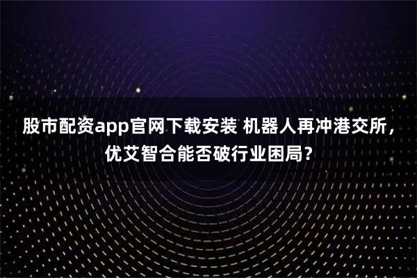 股市配资app官网下载安装 机器人再冲港交所，优艾智合能否破行业困局？
