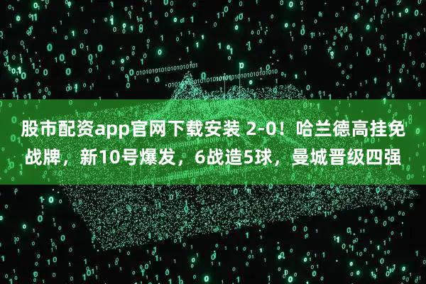 股市配资app官网下载安装 2-0！哈兰德高挂免战牌，新10号爆发，6战造5球，曼城晋级四强