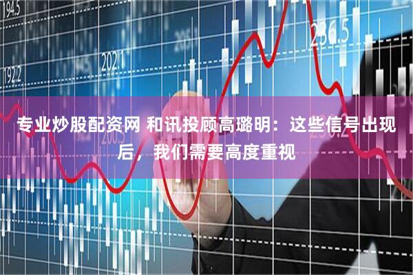 专业炒股配资网 和讯投顾高璐明：这些信号出现后，我们需要高度重视