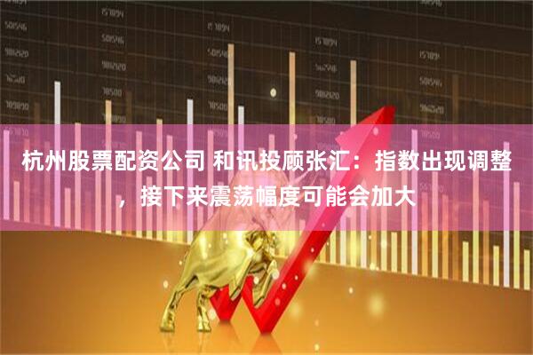 杭州股票配资公司 和讯投顾张汇：指数出现调整，接下来震荡幅度可能会加大