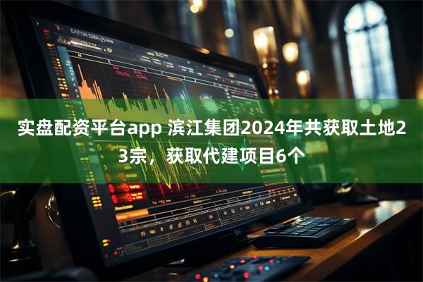 实盘配资平台app 滨江集团2024年共获取土地23宗，获取代建项目6个
