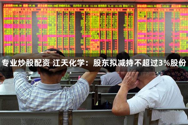 专业炒股配资 江天化学：股东拟减持不超过3%股份