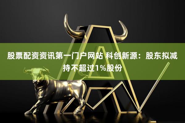 股票配资资讯第一门户网站 科创新源:股东拟减持不超过1%股份