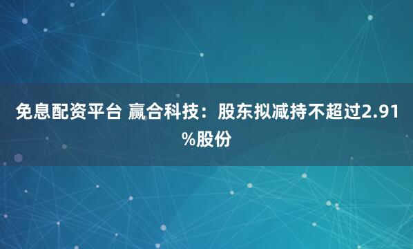 免息配资平台 赢合科技：股东拟减持不超过2.91%股份