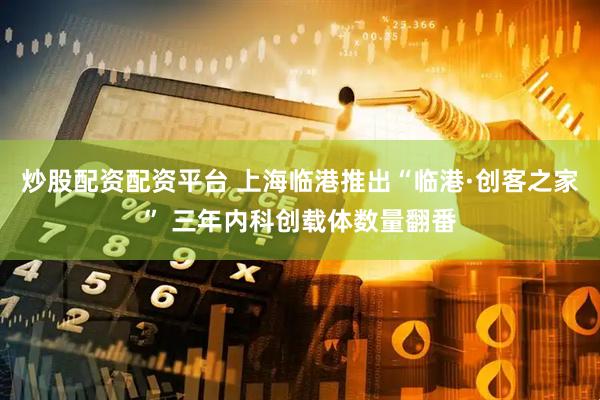 炒股配资配资平台 上海临港推出“临港·创客之家” 三年内科创载体数量翻番