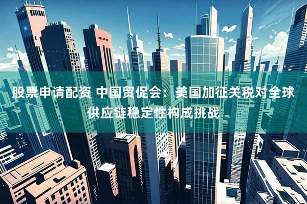 股票申请配资 中国贸促会：美国加征关税对全球供应链稳定性构成挑战