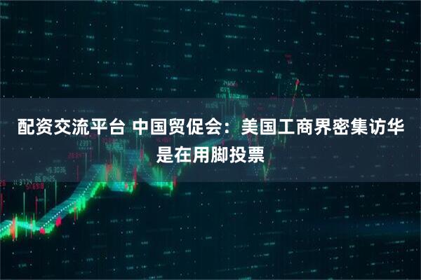 配资交流平台 中国贸促会：美国工商界密集访华是在用脚投票