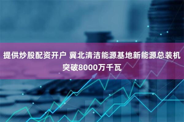提供炒股配资开户 冀北清洁能源基地新能源总装机突破8000万千瓦