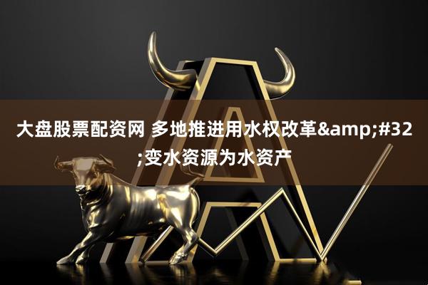 大盘股票配资网 多地推进用水权改革&#32;变水资源为水资产