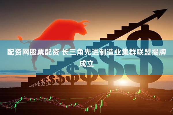 配资网股票配资 长三角先进制造业集群联盟揭牌成立