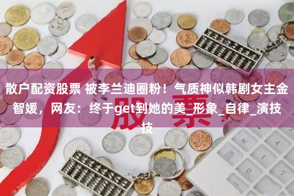 散户配资股票 被李兰迪圈粉！气质神似韩剧女主金智媛，网友：终于get到她的美_形象_自律_演技