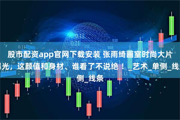 股市配资app官网下载安装 张雨绮画室时尚大片曝光，这颜值和身材、谁看了不说绝 ！_艺术_单侧_线条