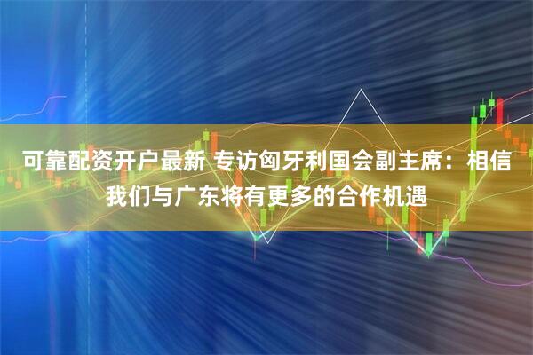 可靠配资开户最新 专访匈牙利国会副主席：相信我们与广东将有更多的合作机遇