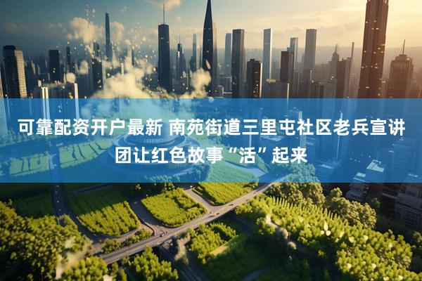 可靠配资开户最新 南苑街道三里屯社区老兵宣讲团让红色故事“活”起来