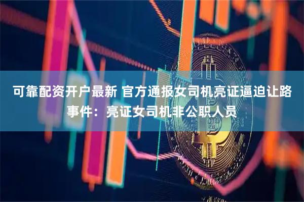 可靠配资开户最新 官方通报女司机亮证逼迫让路事件：亮证女司机非公职人员