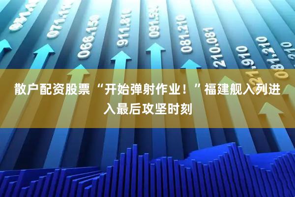 散户配资股票 “开始弹射作业！”福建舰入列进入最后攻坚时刻
