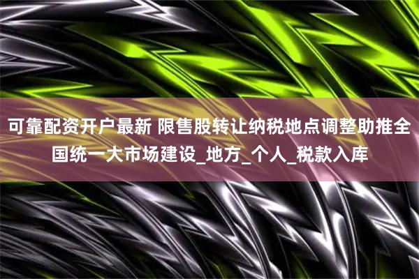 可靠配资开户最新 限售股转让纳税地点调整助推全国统一大市场建设_地方_个人_税款入库