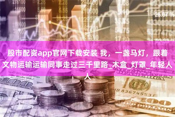 股市配资app官网下载安装 我，一盏马灯，跟着文物运输运输同事走过三千里路_木盒_灯罩_年轻人