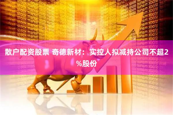 散户配资股票 奇德新材：实控人拟减持公司不超2%股份