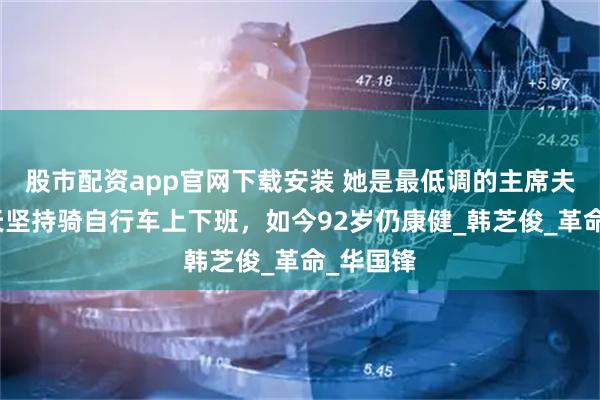 股市配资app官网下载安装 她是最低调的主席夫人，每天坚持骑自行车上下班，如今92岁仍康健_韩芝俊_革命_华国锋