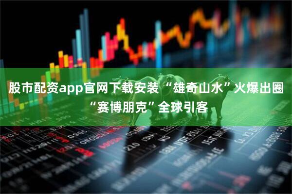 股市配资app官网下载安装 “雄奇山水”火爆出圈 “赛博朋克”全球引客