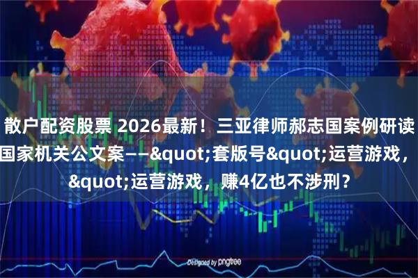 散户配资股票 2026最新！三亚律师郝志国案例研读：余某被诉买卖国家机关公文案——"套版号"运营游戏，赚4亿也不涉刑？