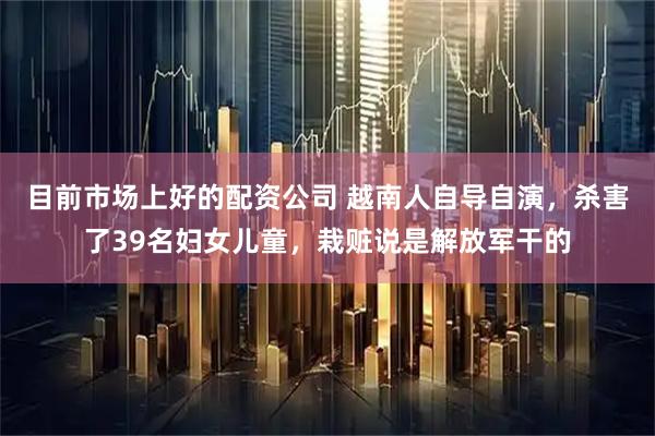 目前市场上好的配资公司 越南人自导自演，杀害了39名妇女儿童，栽赃说是解放军干的