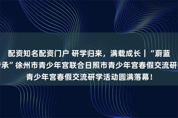 配资知名配资门户 研学归来,满载成长|“蔚蓝海岸行·海韵共传承”徐州市青少年宫联合日照市青少年宫春假交流研学活动圆满落幕!