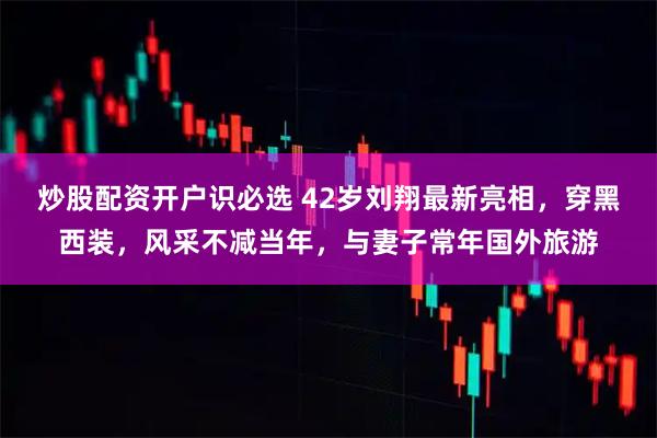 炒股配资开户识必选 42岁刘翔最新亮相，穿黑西装，风采不减当年，与妻子常年国外旅游