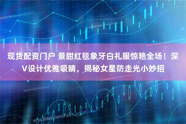 现货配资门户 景甜红毯象牙白礼服惊艳全场！深V设计优雅吸睛，揭秘女星防走光小妙招
