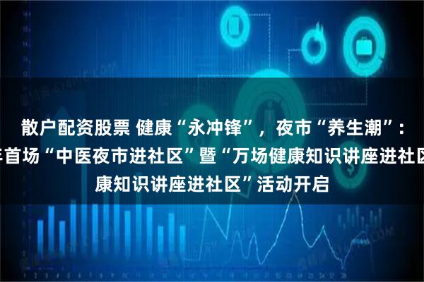 散户配资股票 健康“永冲锋”，夜市“养生潮”：道县2026年首场“中医夜市进社区”暨“万场健康知识讲座进社区”活动开启