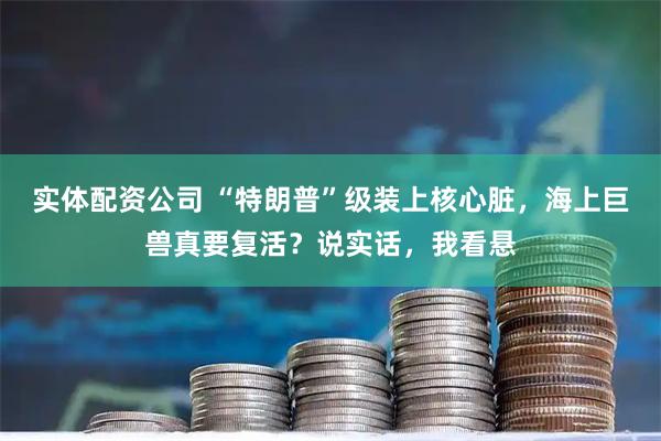 实体配资公司 “特朗普”级装上核心脏，海上巨兽真要复活？说实话，我看悬