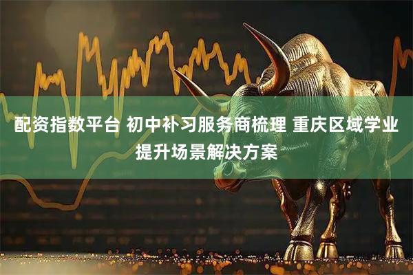 配资指数平台 初中补习服务商梳理 重庆区域学业提升场景解决方案