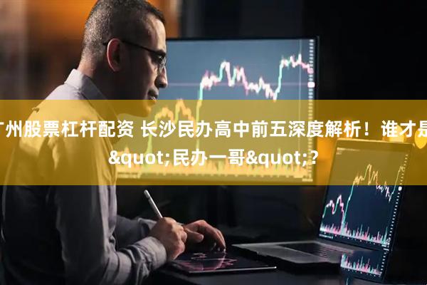 广州股票杠杆配资 长沙民办高中前五深度解析！谁才是 "民办一哥"？