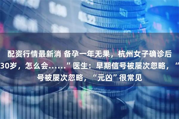配资行情最新消 备孕一年无果，杭州女子确诊后慌了：“我才30岁，怎么会……”医生：早期信号被屡次忽略，“元凶”很常见