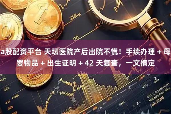 a股配资平台 天坛医院产后出院不慌！手续办理 + 母婴物品 + 出生证明 + 42 天复查，一文搞定