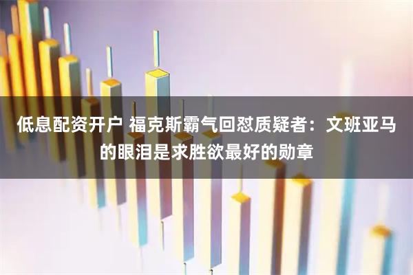 低息配资开户 福克斯霸气回怼质疑者：文班亚马的眼泪是求胜欲最好的勋章