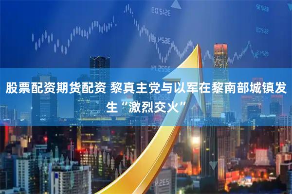 股票配资期货配资 黎真主党与以军在黎南部城镇发生“激烈交火”