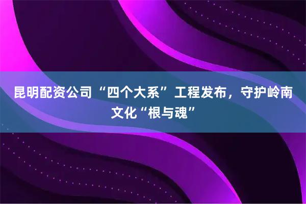昆明配资公司 “四个大系” 工程发布，守护岭南文化“根与魂”