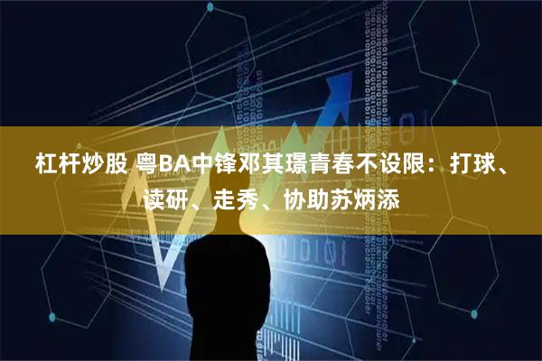 杠杆炒股 粤BA中锋邓其璟青春不设限：打球、读研、走秀、协助苏炳添