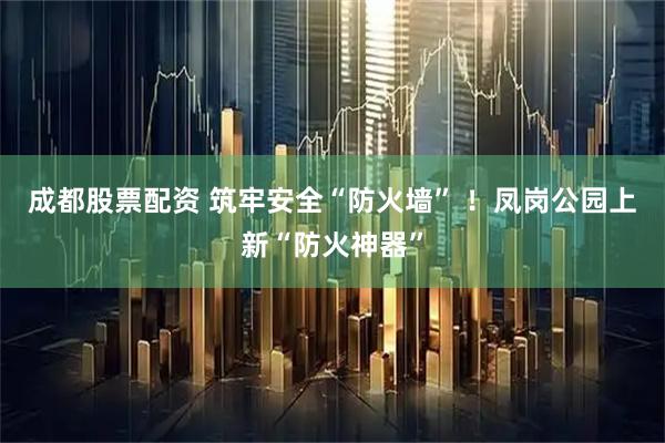 成都股票配资 筑牢安全“防火墙” ！凤岗公园上新“防火神器”