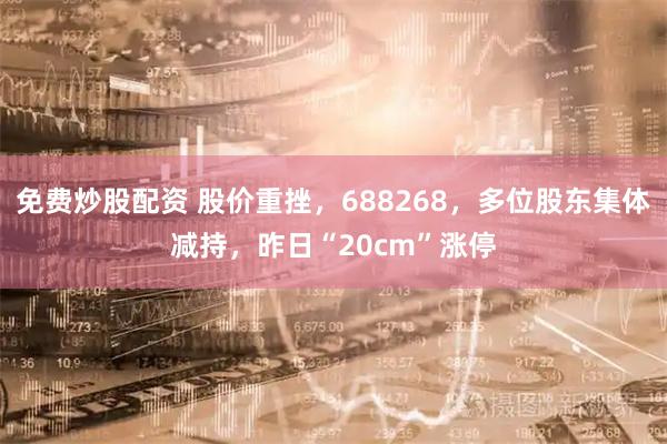 免费炒股配资 股价重挫，688268，多位股东集体减持，昨日“20cm”涨停
