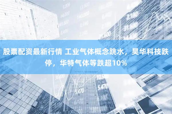 股票配资最新行情 工业气体概念跳水，昊华科技跌停，华特气体等跌超10%
