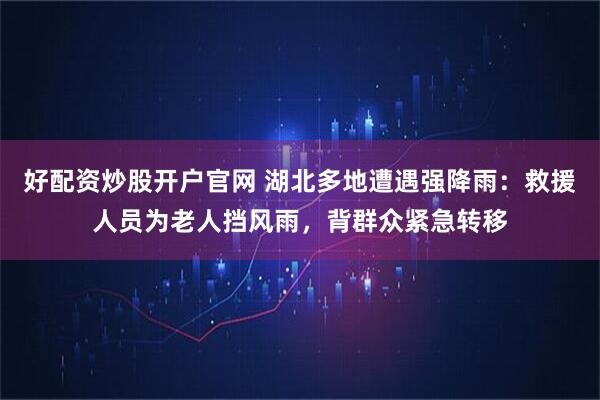 好配资炒股开户官网 湖北多地遭遇强降雨：救援人员为老人挡风雨，背群众紧急转移