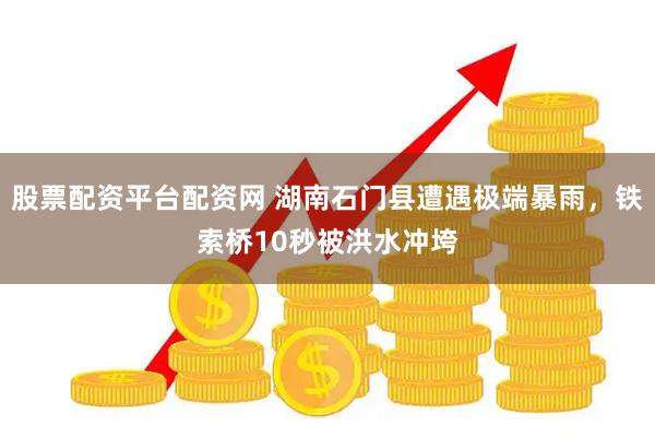 股票配资平台配资网 湖南石门县遭遇极端暴雨，铁索桥10秒被洪水冲垮