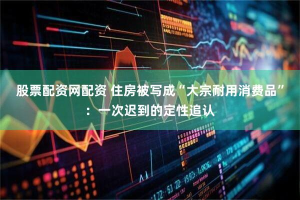 股票配资网配资 住房被写成“大宗耐用消费品”:一次迟到的定性追认